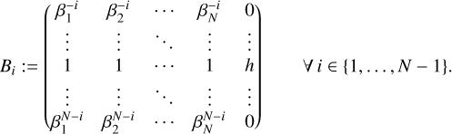 $\matrix{{{B_i}: = \left( {\matrix{{\beta _1^{ - i}} &amp; {\beta _2^{ - i}} &amp; \cdots &amp; {\beta _N^{ - i}} &amp; 0 \cr \vdots &amp; \vdots &amp; \ddots &amp; \vdots &amp; \vdots \cr 1 &amp; 1 &amp; \cdots &amp; 1 &amp; h \cr \vdots &amp; \vdots &amp; \ddots &amp; \vdots &amp; \vdots \cr {\beta _1^{N - i}} &amp; {\beta _2^{N - i}} &amp; \cdots &amp; {\beta _N^{N - i}} &amp; 0 \cr} } \right)} &amp; {\forall i \in \left\{ {1, \ldots ,N - 1} \right\}.} \cr} $
