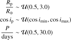 $\matrix{{\,\,\,\,{{{R_{\rm{p}}}} \over {{R_ \oplus }}}} \hfill &amp; \~ \hfill &amp; {U\left( {0.5,3.0} \right)} \hfill \cr{\cos \,{i_{\rm{p}}}} \hfill &amp; \~ \hfill &amp; {U\left( {\cos \,\,{i_{\min }},\cos \,{i_{\max }}} \right)} \hfill \cr{\,{P \over {{\rm{days}}}}} \hfill &amp; \~ \hfill &amp; {U\left( {0.5,30.0} \right)} \hfill \cr}$