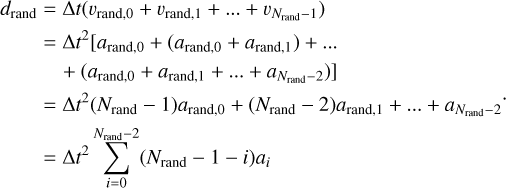 $\matrix{{{d_{{\rm{rand}}}}} \hfill &amp; = \hfill &amp; {{\rm{\Delta }}t\left( {{v_{{\rm{rand,0}}}} + {v_{{\rm{rand,1}}}} + \ldots + {v_{{N_{{\rm{rand}}}} - 1}}} \right)} \hfill \cr {} \hfill &amp; = \hfill &amp; {{\rm{\Delta }}{t^2}\left[ {{a_{{\rm{rand}},0}} + {a_{{\rm{rand,1}}}} + \ldots + {a_{{N_{{\rm{rand}}}} - 2}}} \right.} \hfill \cr {} \hfill &amp; {} \hfill &amp; {\left. { + \left( {{a_{{\rm{rand,0}}}} + {a_{{\rm{rand,1}}}} + \ldots + {a_{{N_{{\rm{rand}}}} - 2}}} \right)} \right]} \hfill \cr {} \hfill &amp; = \hfill &amp; {{\rm{\Delta }}{t^2}\left( {{N_{{\rm{rand}}}} - 1} \right){a_{{\rm{rand,0}}}} + \left( {{N_{{\rm{rand}}}} - 2} \right){a_{{\rm{rand,1}}}} + \ldots + {a_{{N_{{\rm{rand}}}} - 2}}} \hfill \cr {} \hfill &amp; = \hfill &amp; {\Delta {t^2}\sum\limits_{i = 0}^{{N_{{\rm{rand}}}} - 2} {\left( {{N_{{\rm{rand}}}} - 1 - i} \right){a_i}} } \hfill \cr} .$
