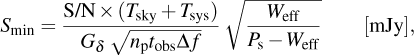 $\matrix{{{S_{\min }} = {{{\rm{S/N}} \times \left( {{T_{{\rm{sky}}}} + {T_{{\rm{sys}}}}} \right)} \over {{G_\delta }\sqrt {{n_{\rm{p}}}{t_{{\rm{obs}}}}{\rm{\Delta }}f} }}\sqrt {{{{W_{{\rm{eff}}}}} \over {{P_{\rm{s}}} - {W_{{\rm{eff}}}}}}} } & {\left[ {{\rm{mJy}}} \right],} \cr }$