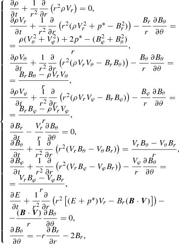 $$ \begin{aligned} {\left\{ \begin{array}{ll} \dfrac{\partial \rho }{\partial t} + \dfrac{1}{r^2} \dfrac{\partial }{\partial r} \left(r^2\rho V_r \right) = 0, \\ \dfrac{\partial \rho V_r}{\partial t} + \dfrac{1}{r^2} \dfrac{\partial }{\partial r} \left(r^2 (\rho V_r^2 + p^* - B_r^2) \right) - \dfrac{B_r}{r} \dfrac{\partial B_\theta }{\partial \theta } = \\ = \dfrac{\rho (V_\theta ^2 + V_\varphi ^2) + 2p^* - (B^2_\varphi + B^2_\theta )}{r}, \\ \dfrac{\partial \rho V_\theta }{\partial t} + \dfrac{1}{r^2} \dfrac{\partial }{\partial r} \left(r^2 (\rho V_r V_\theta - B_rB_\theta ) \right) - \dfrac{B_\theta }{r} \dfrac{\partial B_\theta }{\partial \theta } = \\ =\dfrac{B_rB_\theta -\rho V_r V_\theta }{r}, \\ \dfrac{\partial \rho V_\varphi }{\partial t} + \dfrac{1}{r^2} \dfrac{\partial }{\partial r} \left(r^2 (\rho V_r V_\varphi - B_rB_\varphi ) \right) - \dfrac{B_\varphi }{r} \dfrac{\partial B_\theta }{\partial \theta } = \\ = \dfrac{B_r B_\varphi - \rho V_r V_\varphi }{r}, \\ \dfrac{\partial B_r}{\partial t} - \dfrac{V_r}{r} \dfrac{\partial B_\theta }{\partial \theta } = 0, \\ \dfrac{\partial B_\theta }{\partial t} + \dfrac{1}{r^2} \dfrac{\partial }{ \partial r} \left( r^2(V_rB_\theta - V_\theta B_r)\right) = \dfrac{V_rB_\theta - V_\theta B_r}{r}, \\ \dfrac{\partial B_\varphi }{\partial t} + \dfrac{1}{r^2} \dfrac{\partial }{ \partial r} \left( r^2(V_rB_\varphi - V_\varphi B_r)\right) - \dfrac{V_\varphi }{r} \dfrac{\partial B_\theta }{\partial \theta } = \\ = \dfrac{V_rB_\varphi - V_\varphi B_r}{r}, \\ \dfrac{\partial E}{\partial t} + \dfrac{1}{r^2} \dfrac{\partial }{\partial r} \left(r^2 \left[(E + p^*)V_r-B_r(\boldsymbol{B}\cdot \boldsymbol{V}) \right] \right) - \\ - \dfrac{(\boldsymbol{B}\cdot \boldsymbol{V})}{r} \dfrac{\partial B_\theta }{\partial \theta } = 0, \\ \dfrac{\partial B_\theta }{\partial \theta } = -r\dfrac{\partial B_r }{\partial r} - 2B_r, \end{array}\right.} \end{aligned} $$