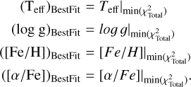 $\matrix{{\,\,\,\,\,\,\,\,{{\left( {{{\rm{T}}_{{\rm{eff}}}}} \right)}_{{\rm{BestFit}}}}} \hfill & = \hfill & {{T_{{\rm{eff}}}}\left| {_{\min \left( {\chi _{{\rm{Total}}}^2} \right)}} \right.} \hfill \cr {\,\,\,\,\,{{\left( {\log \,{\rm{g}}} \right)}_{{\rm{BestFit}}}}} \hfill & = \hfill & {log\,\,g\left| {_{\min \left( {\chi _{{\rm{Total}}}^2} \right)}} \right.} \hfill \cr {\left( {{{\left[ {{\rm{Fe/H}}} \right]}_{{\rm{BestFit}}}}} \right)} \hfill & = \hfill & {\left[ {Fe/H} \right]\left| {_{\min \left( {\chi _{{\rm{Total}}}^2} \right)}} \right.} \hfill \cr {{{\left( {\left[ {\alpha {\rm{/Fe}}} \right]} \right)}_{{\rm{BestFit}}}}} \hfill & = \hfill & {\left[ {\alpha /Fe} \right]\left| {_{\min \left( {\chi _{{\rm{Total}}}^2} \right)}} \right..} \hfill \cr}$