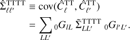 $\matrix{{{\rm{\^ \Sigma }}{{_{LL'}^{{\rm{TTTT}}}}_{}}} \hfill &amp; \equiv \hfill &amp; {{\mathop{\rm cov}} \left( {\hat C_\ell ^{{\rm{TT}}},\hat C_{\ell '}^{{\rm{TT}}}} \right)} \hfill \cr {} \hfill &amp; = \hfill &amp; {\sum\limits_{LL'} {_0{G_{lL}}{\rm{\tilde \Sigma }}{{_{LL'}^{{\rm{TTTT}}}}_0}{G_{l'L'}}.} } \hfill \cr} $