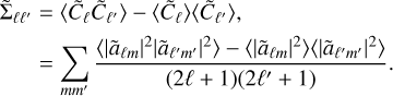 $\matrix{{{{{\rm{\tilde \Sigma }}}_{\ell \ell '}}} \hfill &amp; = \hfill &amp; {\left\langle {{{\tilde C}_\ell }{{\tilde C}_{\ell '}}} \right\rangle - \left\langle {{{\tilde C}_\ell }} \right\rangle \left\langle {{{\tilde C}_{\ell '}}} \right\rangle ,} \hfill \cr {} \hfill &amp; = \hfill &amp; {\sum\limits_{mm'} {{{\left\langle {{{\left| {{{\tilde a}_{\ell m}}} \right|}^2}{{\left| {{{\tilde a}_{\ell 'm'}}} \right|}^2}} \right\rangle - \left\langle {{{\left| {{{\tilde a}_{\ell m}}} \right|}^2}} \right\rangle \left\langle {{{\left| {{{\tilde a}_{\ell 'm'}}} \right|}^2}} \right\rangle } \over {\left( {2\ell + 1} \right)\left( {2\ell ' + 1} \right)}}.} } \hfill \cr} $