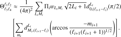 $\matrix{{{\rm{\Theta }}_{{\ell _3}{\ell _4}}^{{\ell _1}{\ell _1}} \approx {1 \over {{{\left( {4\pi } \right)}^2}}}\sum\limits_{{L_i}{M_i}} {\prod\nolimits_i {{w_{{L_i}{M_i}}}\sqrt {2{L_i} + 1} d_{0,\left( {{\ell _{i + 1}} - {\ell _i}} \right)}^{{L_i}}\left( {{\pi \mathord{\left/{\vphantom {\pi 2}} \right.\kern-\nulldelimiterspace} 2}} \right)} } } \hfill \cr {\quad \quad \left[ {\sum\limits_{{m_i}} {d_{{M_i},\left( {{\ell _{i + 1}} - {\ell _i}} \right)}^{{L_i}}\left( {\arccos {{ - {m_{i + 1}}} \over {{{\left( {{\ell _{i + 1}}\left( {{\ell _{i + 1}} + 1} \right)} \right)}^{{1 \mathord{\left/{\vphantom {1 2}} \right.\kern-\nulldelimiterspace} 2}}}}}} \right)} } \right].} \hfill \cr} $