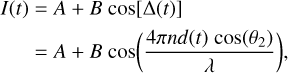 $\matrix{{I\left( t \right)} \hfill &amp; = \hfill &amp; {A + B\cos \left[ {{\rm{\Delta }}\left( t \right)} \right]} \hfill \cr {} \hfill &amp; = \hfill &amp; {A + B\cos \left( {{{4\pi nd\left( t \right)\cos \left( {{\theta _2}} \right)} \over \lambda }} \right),} \hfill \cr} $