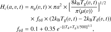 $\matrix{{{H_c}\left( {a,v,t} \right)} \hfill & = \hfill & {{n_g}\left( {v,t} \right) \times \pi {a^2} \times {{\left[ {{{8{k_{\rm{B}}}{T_{\rm{g}}}\left( {v,t} \right)} \over {\pi \left\langle {\mu \left( v \right)} \right\rangle }}} \right]}^{1/2}}} \hfill \cr {} \hfill & {} \hfill & { \times {f_{{\rm{ed}}}} \times \left( {2{k_{\rm{B}}}{T_{\rm{g}}}\left( {v,t} \right) - 2{k_{\rm{B}}}{T_{\rm{d}}}\left( {v,t} \right)} \right)} \hfill \cr {\,\,\,\,\,\,\,\,\,\,\,\,\,\,\,{f_{{\rm{ed}}}}} \hfill & = \hfill & {0.1 + 0.35\,{e^{ - {{\left[ {\left( {{T_{\rm{d}}} + {T_{\rm{g}}}} \right)/500} \right]}^{1/2}}}},} \hfill \cr} $