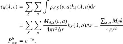 $\matrix{{{\tau _h}\left( {\lambda ,v} \right)} \hfill & = \hfill & {\sum\limits_S {\sum\limits_a {\int {{\rho _{d,S}}\left( {v,a} \right){k_S}\left( {\lambda ,a} \right){\rm{d}}r} } } } \hfill \cr {} \hfill & = \hfill & {\sum\limits_S {\sum\limits_a {{{{M_{d,S}}\left( {v,a} \right)} \over {4\pi {r^2}{\rm{\Delta }}r}}{k_S}\left( {\lambda ,a} \right){\rm{\Delta }}r = {{\sum\nolimits_{S,a} {{M_d}k} } \over {4\pi {r^2}}}} } } \hfill \cr {\,\,\,\,\,\,\,\,\,P_{{\rm{esc}}}^h} \hfill & = \hfill & {{e^{ - {\tau _h}}},} \hfill \cr} $
