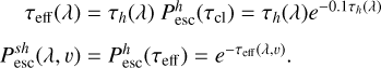 $\matrix{{\,\,\,\,\,{\tau _{{\rm{eff}}}}\left( \lambda \right)} \hfill & = \hfill & {{\tau _h}\left( \lambda \right)P_{{\rm{esc}}}^h\left( {{\tau _{{\rm{cl}}}}} \right) = {\tau _h}\left( \lambda \right){e^{ - 0.1{\tau _h}\left( \lambda \right)}}} \hfill \cr {P_{{\rm{esc}}}^{sh}\left( {\lambda ,v} \right)} \hfill & = \hfill & {P_{{\rm{esc}}}^h\left( {{\tau _{{\rm{eff}}}}} \right) = {e^{ - {\tau _{{\rm{eff}}}}\left( {\lambda ,v} \right)}}.} \hfill \cr} $
