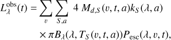 $\matrix{{L_\lambda ^{{\rm{obs}}}\left( t \right)} \hfill & = \hfill & {\sum\limits_v {\sum\limits_{S,a} {4\,{M_{d,S}}\left( {v,t,a} \right){k_S}\left( {\lambda ,a} \right)} } } \hfill \cr {} \hfill & {} \hfill & { \times \pi {B_\lambda }\left( {\lambda ,{T_S}\left( {v,t,a} \right)} \right){P_{{\rm{esc}}}}\left( {\lambda ,v,t} \right),} \hfill \cr} $