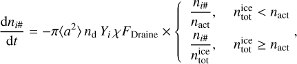 ${{{\rm{d}}{n_{i\# }}} \over {{\rm{d}}t}} = - \pi \left\langle {{a^2}} \right\rangle {n_{\rm{d}}}{Y_i}\chi {F_{{\rm{Draine}}}} \times \left\{ {\matrix{{{{{n_{i\# }}} \over {{n_{{\rm{act}}}}}},} & {n_{{\rm{tot}}}^{{\rm{ice}}} < {n_{{\rm{act}}}}} \cr {{{{n_{i\# }}} \over {n_{{\rm{tot}}}^{{\rm{ice}}}}},} & {n_{{\rm{tot}}}^{{\rm{ice}}} \ge {n_{{\rm{act}}}}} \cr} ,} \right.$