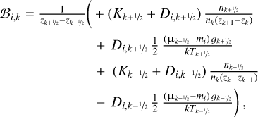 $\matrix{{{B_{i,k}}} \hfill & = \hfill & {{1 \over {{z_{k + \raise.5ex\hbox{$\scriptstyle 1$}\kern-.1em/\kern-.15em\lower.25ex\hbox{$\scriptstyle 2$} }} - {z_{k - \raise.5ex\hbox{$\scriptstyle 1$}\kern-.1em/\kern-.15em\lower.25ex\hbox{$\scriptstyle 2$} }}}}\left( { - \left( {{K_{k + \raise.5ex\hbox{$\scriptstyle 1$}\kern-.1em/\kern-.15em\lower.25ex\hbox{$\scriptstyle 2$} }} + {D_{i,k + \raise.5ex\hbox{$\scriptstyle 1$}\kern-.1em/\kern-.15em\lower.25ex\hbox{$\scriptstyle 2$} }}} \right){{{n_{k + \raise.5ex\hbox{$\scriptstyle 1$}\kern-.1em/\kern-.15em\lower.25ex\hbox{$\scriptstyle 2$} }}} \over {{n_k}\left( {{z_{k + 1}} - {z_k}} \right)}}} \right.} \hfill \cr {} \hfill & {} \hfill & { + {D_{i,k + \raise.5ex\hbox{$\scriptstyle 1$}\kern-.1em/\kern-.15em\lower.25ex\hbox{$\scriptstyle 2$} }}{1 \over 2}{{\left( {{{\rm{\mu }}_{k{\rm{ + \raise.5ex\hbox{$\scriptstyle 1$}\kern-.1em/\kern-.15em\lower.25ex\hbox{$\scriptstyle 2$} }}}} - {m_i}} \right){g_{k + \raise.5ex\hbox{$\scriptstyle 1$}\kern-.1em/\kern-.15em\lower.25ex\hbox{$\scriptstyle 2$} }}} \over {k{T_{k + \raise.5ex\hbox{$\scriptstyle 1$}\kern-.1em/\kern-.15em\lower.25ex\hbox{$\scriptstyle 2$} }}}}} \hfill \cr {} \hfill & {} \hfill & { + \left( {{K_{k - \raise.5ex\hbox{$\scriptstyle 1$}\kern-.1em/\kern-.15em\lower.25ex\hbox{$\scriptstyle 2$} }} - {D_{i,k + \raise.5ex\hbox{$\scriptstyle 1$}\kern-.1em/\kern-.15em\lower.25ex\hbox{$\scriptstyle 2$} }}} \right){{{n_{k - \raise.5ex\hbox{$\scriptstyle 1$}\kern-.1em/\kern-.15em\lower.25ex\hbox{$\scriptstyle 2$} }}} \over {{n_k}\left( {{z_k} - {z_{k - 1}}} \right)}}} \hfill \cr {} \hfill & {} \hfill & {\left. { - {D_{i,k - \raise.5ex\hbox{$\scriptstyle 1$}\kern-.1em/\kern-.15em\lower.25ex\hbox{$\scriptstyle 2$} }}{1 \over 2}{{\left( {{{\rm{\mu }}_{k - \raise.5ex\hbox{$\scriptstyle 1$}\kern-.1em/\kern-.15em\lower.25ex\hbox{$\scriptstyle 2$} }} - {m_i}} \right){g_{k - \raise.5ex\hbox{$\scriptstyle 1$}\kern-.1em/\kern-.15em\lower.25ex\hbox{$\scriptstyle 2$} }}} \over {k{T_{k - \raise.5ex\hbox{$\scriptstyle 1$}\kern-.1em/\kern-.15em\lower.25ex\hbox{$\scriptstyle 2$} }}}}} \right),} \hfill \cr} $