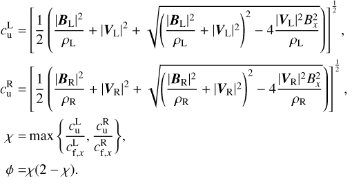 $\matrix{ {c_{\rm{u}}^1} \hfill &amp; = \hfill &amp; {{{\left[ {{1 \over 2}\left( {{{{{\left| {{{\bf{B}}_{\rm{L}}}} \right|}^2}} \over {{\rho _{\rm{L}}}}} + {{\left| {{{\bf{V}}_{\rm{L}}}} \right|}^2} + \sqrt {{{\left( {{{{{\left| {{{\bf{B}}_{\rm{L}}}} \right|}^2}} \over {{\rho _{\rm{L}}}}} + {{\left| {{{\bf{V}}_{\rm{L}}}} \right|}^2}} \right)}^2} - 4{{{{\left| {{{\bf{V}}_{\rm{L}}}} \right|}^2}B_x^2} \over {{\rho _{\rm{L}}}}}} } \right)} \right]}^{{1 \over 2}}},} \hfill \cr {c_{\rm{u}}^{\rm{R}}} \hfill &amp; = \hfill &amp; {{{\left[ {{1 \over 2}\left( {{{{{\left| {{{\bf{B}}_{\rm{R}}}} \right|}^2}} \over {{\rho _{\rm{R}}}}} + {{\left| {{{\bf{V}}_{\rm{R}}}} \right|}^2} + \sqrt {{{\left( {{{{{\left| {{{\bf{B}}_{\rm{R}}}} \right|}^2}} \over {{\rho _{\rm{R}}}}} + {{\left| {{{\bf{V}}_{\rm{R}}}} \right|}^2}} \right)}^2} - 4{{{{\left| {{{\bf{V}}_{\rm{R}}}} \right|}^2}B_x^2} \over {{\rho _{\rm{R}}}}}} } \right)} \right]}^{{1 \over 2}}},} \hfill \cr \chi \hfill &amp; = \hfill &amp; {\max \left\{ {{{c_{\rm{u}}^{\rm{L}}} \over {c_{{\rm{f,}}x}^{\rm{L}}}},{{c_{\rm{u}}^{\rm{R}}} \over {c_{{\rm{f,}}x}^{\rm{R}}}}} \right\},} \hfill \cr \phi \hfill &amp; = \hfill &amp; {\chi \left( {2 - \chi } \right).} \hfill \cr}$