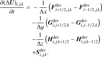 $\matrix{ {{{\partial {{\left( {{\rm{\Delta }}{\bf{U}}} \right)}_{i,j,k}}} \over {\partial t}}} \hfill &amp; = \hfill &amp; { - {1 \over {{\rm{\Delta }}x}}\left( {{\bf{F}}_{{{i + 1} \mathord{\left/{\vphantom {{i + 1} {2,j,k}}} \right.\kern-\nulldelimiterspace} {2,j,k}}}^{{\rm{dev}}} - {\bf{F}}_{{{i - 1} \mathord{\left/{\vphantom {{i - 1} {2,j,k}}} \right.\kern-\nulldelimiterspace} {2,j,k}}}^{{\rm{dev}}}} \right)} \hfill \cr {} \hfill &amp; {} \hfill &amp; { - {1 \over {{\rm{\Delta }}y}}\left( {{\bf{G}}_{{{i,j + 1} \mathord{\left/{\vphantom {{i,j + 1} {2,k}}} \right.\kern-\nulldelimiterspace} {2,k}}}^{{\rm{dev}}} - {\bf{G}}_{{{i,j - 1} \mathord{\left/{\vphantom {{i,j - 1} {2,k}}} \right.\kern-\nulldelimiterspace} {2,k}}}^{{\rm{dev}}}} \right)} \hfill \cr {} \hfill &amp; {} \hfill &amp; { - {1 \over {{\rm{\Delta }}z}}\left( {{\bf{H}}_{{{i,j,k + 1} \mathord{\left/{\vphantom {{i,j,k + 1} 2}} \right.\kern-\nulldelimiterspace} 2}}^{{\rm{dev}}} - {\bf{H}}_{{{i,j,k - 1} \mathord{\left/{\vphantom {{i,j,k - 1} 2}} \right.\kern-\nulldelimiterspace} 2}}^{{\rm{dev}}}} \right)} \hfill \cr {} \hfill &amp; {} \hfill &amp; { + {\bf{S}}_{i,j,k}^{{\rm{dev}}}.} \hfill \cr}$