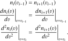 $\matrix{{{n_i}\left( {{v_{i - 1}}} \right)} & = & {{n_{i + 1}}\left( {{v_{i - 1}}} \right)} \cr {{{\left. {{{d{n_i}\left( v \right)} \over {dv}}} \right|}_{v = {v_{i - 1}}}}} & = & {{{\left. {{{d{n_{i + 1}}\left( v \right)} \over {dv}}} \right|}_{v = {v_{i - 1}}}}} \cr {{{\left. {{{{d^2}{n_i}\left( v \right)} \over {d{v^2}}}} \right|}_{v = {v_i}}}} & = & {{{\left. {{{{d^2}{n_{i + 1}}\left( v \right)} \over {d{v^2}}}} \right|}_{v = {v_i}}}.} \cr }$