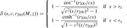 $$ \begin{aligned} \mathcal{S}\left(s, c, r_{200}(M,z)\right)= \left\{ \begin{array}{ll} 1 - \dfrac{\cos ^{-1}(r_{200}/cs )}{\sqrt{c^2(s/r_{200})^2 - 1}}&\mathrm{if}\ \ s > r_s \\ 1 - \dfrac{\cosh ^{-1}(r_{200}/cs)}{\sqrt{1 - c^2(s/r_{200})^2 }}&\mathrm{if} \ \ s < r_s \end{array} \right.. \end{aligned} $$