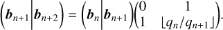 $\left( {{b_{n + 1}}\left| {{b_{n + 2}}} \right.} \right) = \left( {{b_n}\left| {{b_{n + 1}}} \right.} \right)\left( {\matrix{0 \cr 1 \cr } \,\,\,\matrix{1 \cr {\left\lfloor {{{{q_n}} \mathord{\left/{\vphantom {{{q_n}} {{q_n}_{ + 1}}}} \right.\kern-\nulldelimiterspace} {{q_n}_{ + 1}}}} \right\rfloor } \cr } } \right).$