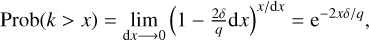 $\matrix{{{\rm{Prob}}\left( {k > \left| x \right.} \right) = } &amp; {\matrix{{\lim } \cr {{\rm{dx}} \to 0} \cr } {{\left( {1 - {{2\delta } \over q}{\rm{dx}}} \right)}^{{{\rm{x}} \mathord{\left/{\vphantom {{\rm{x}} {{\rm{dx}}}}} \right.\kern-\nulldelimiterspace} {{\rm{dx}}}}}}} &amp; { = {e^{{{ - 2x\delta } \mathord{\left/{\vphantom {{ - 2x\delta } q}} \right.\kern-\nulldelimiterspace} q}}}} \cr } ,$