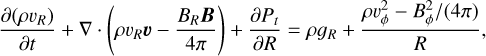 $ {{\partial \left( {\rho {\upsilon _R}} \right)} \over {\partial t}} + \nabla \, \cdot \,\left( {\rho {\upsilon _R}\upsilon - {{{B_R}B} \over {4\pi }}} \right) + {{\partial {P_t}} \over {\partial R}} = \rho {g_R} + {{\rho \upsilon _\phi ^2 - {{\rho \upsilon _\phi ^2} \mathord{\left/{\vphantom {{ B _\phi ^2} {\left( {4\pi } \right)}}} \right.\kern-\nulldelimiterspace} {\left( {4\pi } \right)}}} \over R}, $