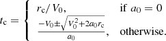 Mathematical equation: $$ \begin{aligned} t_{\rm c} = {\left\{ \begin{array}{ll} r_{\rm c}/V_0,&\mathrm{if}\; a_0 = 0 \\ \frac{-V_0 \pm \sqrt{V_0^2 + 2 a_0 r_{\rm c}}}{a_0},&\mathrm{otherwise}. \end{array}\right.} \end{aligned} $$