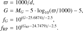 $\matrix{ \varpi \hfill &amp; = \hfill &amp; {{{1000} \mathord{\left/ {\vphantom {{1000} {d,}}} \right. \kern-\nulldelimiterspace} {d,}}} \hfill \cr G \hfill &amp; = \hfill &amp; {{M_G} - 5 \cdot {{\log }_{10}}\left( {{\varpi \mathord{\left/ {\vphantom {\varpi {1000}}} \right. \kern-\nulldelimiterspace} {1000}}} \right) - 5,} \hfill \cr {{f_G}} \hfill &amp; = \hfill &amp; {{{10}^{{{\left( {G - 25.6874} \right)} \mathord{\left/ {\vphantom {{\left( {G - 25.6874} \right)} { - 2.5}}} \right. \kern-\nulldelimiterspace} { - 2.5}}}}} \hfill \cr {{f_{{\rm{RP}}}}} \hfill &amp; = \hfill &amp; {{{10}^{{{\left( {{G_{{\rm{RP}}}} - 24.7479} \right)} \mathord{\left/ {\vphantom {{\left( {{G_{{\rm{RP}}}} - 24.7479} \right)} { - 2.5}}} \right. \kern-\nulldelimiterspace} { - 2.5}}}}} \hfill \cr } $