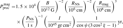 Mathematical equation: $$ \begin{aligned} P^\mathrm{mag}_{\rm prec} =&1.5 \times 10^4 \left(\frac{B}{10^{12}\,\mathrm{G}}\right)^{-2} \left(\frac{R_{\rm NS}}{10^6\,\mathrm{cm}}\right)^{-2} \left(\frac{R_{\rm mag}}{10^8\,\mathrm{cm}}\right)^3\nonumber \\&\times \left(\frac{P_{\rm NS}}{1\,\mathrm{s}}\right)^{-1} \left(\frac{I}{10^{45}\,\mathrm{gr}\,\mathrm{cm}^2}\right) \frac{1}{\cos \psi (3\cos ^2\xi -1)}\,\mathrm{yr}, \end{aligned} $$