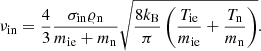 $$ \begin{aligned} \nu _{\rm in}=\frac{4}{3}\frac{\sigma _{\rm in}\varrho _{\rm n}}{m_{\rm ie}+m_{\rm n}}\sqrt{\frac{8k_{\rm B}}{\pi }\left(\frac{T_{\rm ie}}{m_{\rm ie}}+\frac{T_{\rm n}}{m_{\rm n}}\right)}. \end{aligned} $$