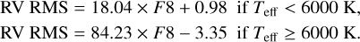 Mathematical equation: $\matrix{ {{\rm{RV}}\,\,{\rm{RMS}}\,{\rm{ = }}\,18.04 \times F8 + 0.98\quad {\rm{if}}\,{T_{{\rm{eff}}}} &amp; 6000\,{\rm{K,}}} \cr {{\rm{RV}}\,\,{\rm{RMS}}\,{\rm{ = }}\,84.23 \times F8 - 3.35\quad {\rm{if}}\,{T_{{\rm{eff}}}} \ge 6000\,{\rm{K}}{\rm{.}}} \cr }$