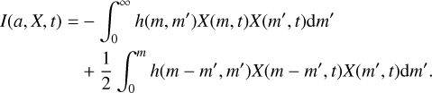 Mathematical equation: $\matrix{ {I\left( {a,X,t} \right) = - \int_0^\infty {h\left( {m,m'} \right)X\left( {m,t} \right)X\left( {m',t} \right){\rm{d}}m'} } \hfill \cr {\,\,\,\,\,\,\,\,\,\,\,\,\,\,\,\,\,\,\,\,\,\,\,\,\, + {1 \over 2}\int_0^m {h\left( {m - m',m'} \right)X\left( {m - m',t} \right)X\left( {m',t} \right){\rm{d}}m'} } \hfill \cr } $