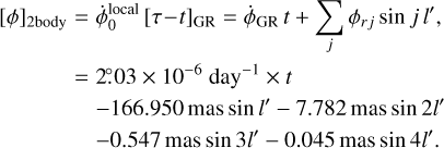 Mathematical equation: $\matrix{ {{{\left[ \phi \right]}_{2{\rm{body}}}}} \hfill & = \hfill & {\dot \phi _0^{{\rm{local}}}{{\left[ {\tau - t} \right]}_{{\rm{GR}}}} = {{\dot \phi }_{{\rm{GR}}}}t + \sum\limits_j {{\phi _{rj}}\sin j\,l',} } \hfill \cr {} \hfill & = \hfill & {2^\circ .03 \times {{10}^{ - 6}}{\rm{da}}{{\rm{y}}^{ - 1}} \times t} \hfill \cr {} \hfill & {} \hfill & { - 166.950\,{\rm{mas}}\sin l' - 7.782\,{\rm{mas}}\sin 2l'} \hfill \cr {} \hfill & {} \hfill & { - 0.547\,{\rm{mas}}\sin 3l' - 0.045\,{\rm{mas}}\sin 4l'.} \hfill \cr }$