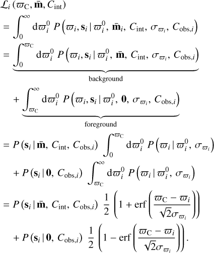 Mathematical equation: $\matrix{ {{{\cal L}_i}\left( {{\varpi _{\rm{C}}},{\bf{\bar m}},{C_{{\mathop{\rm int}} }}} \right)} \hfill \cr {\, = \int_0^\infty {{\rm{d}}\varpi _i^0P\left( {{\varpi _i},{{\bf{s}}_i}\left| {\varpi _i^0,{{{\bf{\bar m}}}_i},} \right.{C_{{\mathop{\rm int}} }},{\sigma _{{\varpi _i}}},{C_{{\rm{obs}},i}}} \right)} } \hfill \cr {\,\underbrace { = \int_0^{{\varpi _{\rm{C}}}} {{\rm{d}}\varpi _i^0P\left( {{\varpi _i},{{\bf{s}}_i}\left| {\varpi _i^0,{\bf{\bar m}}} \right.,{C_{{\mathop{\rm int}} }},{\sigma _{{\varpi _i}}},{C_{{\rm{obs}},i}}} \right)} }_{{\rm{background}}}} \hfill \cr {\quad + \underbrace {\int_{{\varpi _{\rm{C}}}}^\infty {{\rm{d}}\varpi _i^0P\left( {{\varpi _i},{{\bf{s}}_i}\left| {\varpi _i^0,{\bf{0}}} \right.,{\sigma _{{\varpi _i}}},{C_{{\rm{obs}},i}}} \right)} }_{{\rm{foreground}}}} \hfill \cr {\, = P\left( {{{\bf{s}}_i}\left| {{\bf{\bar m}}} \right.,{C_{{\mathop{\rm int}} }},{C_{{\rm{obs}},i}}} \right)\int_0^{{\varpi _{\rm{C}}}} {d\varpi _i^0P\left( {{\varpi _i}\left| {\varpi _i^0,{\sigma _{{\varpi _i}}}} \right.} \right)} } \hfill \cr {\quad \,\, + P\left( {{{\bf{s}}_i}\left| {\bf{0}} \right.,{C_{{\rm{obs}},i}}} \right)\int_{{\varpi _{\rm{C}}}}^\infty {d\varpi _i^0P\left( {{\varpi _i}\left| {\varpi _i^0,{\sigma _{{\varpi _i}}}} \right.} \right)} } \hfill \cr {\, = P\left( {{{\bf{s}}_i}\left| {{\bf{\bar m}}} \right.,{C_{{\mathop{\rm int}} }},{C_{{\rm{obs}},i}}} \right){1 \over 2}\left( {1 + {\rm{erf}}\left( {{{{\varpi _{\rm{C}}} - {\varpi _i}} \over {\sqrt 2 {\sigma _{{\varpi _i}}}}}} \right)} \right)} \hfill \cr {\quad \,\, + P\left( {{{\bf{s}}_i}\left| {\bf{0}} \right.,{C_{{\rm{obs}},i}}} \right){1 \over 2}\left( {1 - {\rm{erf}}\left( {{{{\varpi _{\rm{C}}} - {\varpi _i}} \over {\sqrt 2 {\sigma _{{\varpi _i}}}}}} \right)} \right).} \hfill \cr } $