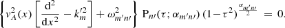 Mathematical equation: $$ \begin{aligned} \left\{ { v}_A^2(x)\left[\frac{\mathrm{d} ^2}{\mathrm{d} x^2} - k_{m}^{\prime 2} \right] + \omega _{m^\prime n\prime }^2\right\} \, \mathrm{P} _{n\prime }(\tau ;\alpha _{m^\prime n\prime })\,(1\!-\!\tau ^2)^{\frac{\alpha _{m^\prime n\prime }}{2}} \,=\, 0. \end{aligned} $$