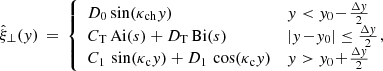Mathematical equation: $$ \begin{aligned} \hat{\xi }_\perp ({ y}) \,=\, \left\{ \begin{array}{ll} D_0 \sin (\kappa _{\rm ch}{ y})&{ y} < { y}_0 \!-\! \frac{\Delta { y}}{2} \\ C_{\rm T}\,\mathrm{Ai} (s) + D_{\rm T}\,\mathrm{Bi} (s)&|{ y}\!-\!{ y}_0| \le \frac{\Delta { y}}{2} \\ C_1\,\sin (\kappa _{\rm c}{ y}) + D_1\,\cos (\kappa _{\rm c}{ y})&{ y} > { y}_0 \!+\! \frac{\Delta { y}}{2} \end{array} \right.\!\!\!\!, \end{aligned} $$
