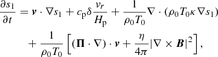 Mathematical equation: $$ \begin{aligned} \frac{\partial s_{1}}{\partial t}&= {\boldsymbol{v}}\cdot \nabla s_{1} +c_{\mathrm{p} }\delta \frac{v_{r}}{H_{\rm p}}+\frac{1}{\rho _{0}T_{0}}\nabla \cdot (\rho _{0}T_{0}\kappa \nabla s_{1})\nonumber \\&\quad +\frac{1}{\rho _{0}T_{0}}\left[({\boldsymbol{\Pi }}\cdot \nabla )\cdot {\boldsymbol{v}} +\frac{\eta }{4\pi }|\nabla \times {\boldsymbol{B}}|^{2} \right], \end{aligned} $$