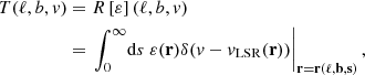Mathematical equation: $$ \begin{aligned} T(\ell ,b,v)&=R\left[\varepsilon \right](\ell ,b,v)\nonumber \\&=\left. \int ^{\infty }_0 \!\mathrm{d} s ~\varepsilon (\mathbf r )\delta (v-v_{\mathrm{LSR} }(\mathbf r ))\right|_\mathbf{r =\mathbf r (\ell ,b,s)}, \end{aligned} $$