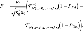 Mathematical equation: $\matrix{ {F = {{{F_{\rm{0}}}} \over {\sqrt {{\bf{x}}_0^T{{\bf{x}}_0}} }}\left( {{\cal F}_{N\left( {{\rm{\mu = }}0,{\sigma ^2} = {{\bf{x}}^T}{\bf{x}}} \right)}^{ - 1}\left( {1 - {P_{FA}}} \right) - } \right.} \cr {\left. {{\cal F}_{N\left( {{\rm{\mu = }}{{\bf{x}}^T}{\bf{x}},{\sigma ^2} = {{\bf{x}}^T}{\bf{x}}} \right)}^{ - 1}\left( {1 - {P_{{\rm{Det}}}}} \right)} \right).} \cr } $