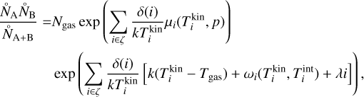 Mathematical equation: $\matrix{ {{{\mathop {{N_{\rm{A}}}}\limits^ \circ \mathop {{N_{\rm{B}}}}\limits^ \circ } \over {{{\mathop N\limits^ \circ }_{{\rm{A + B}}}}}} = {N_{{\rm{gas}}}}\exp \left( {\sum\limits_{i \in \zeta } {{{\delta \left( i \right)} \over {kT_i^{{\rm{kin}}}}}{\mu _i}\left( {T_i^{{\rm{kin}}},p} \right)} } \right)} \hfill \cr {\,\,\,\,\,\,\,\exp \left( {\sum\limits_{i \in \zeta } {{{\delta \left( i \right)} \over {kT_i^{{\rm{kin}}}}}} \left[ {k\left( {T_i^{{\rm{kin}}} - {T_{{\rm{gas}}}}} \right) + {\omega _i}\left( {T_i^{{\rm{kin}}},T_i^{{\rm{int}}} + \lambda i} \right)} \right]} \right),} \hfill \cr } $