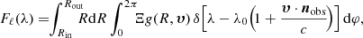 Mathematical equation: $$ \begin{aligned} F_{\ell }(\lambda ) = \! \! \int _{R_{\rm in}}^{R_{\rm out}} \! \! \! \! R \mathrm{d}R \int _{0}^{2 \pi } \! \! \! \Xi g(R, \boldsymbol{\upsilon }) \, \delta \! \left[\lambda - \lambda _0 \! \left( \! 1 + \frac{\boldsymbol{\upsilon } \cdot {\boldsymbol{n}}_{\rm obs}}{c} \! \right) \right] \mathrm{d}\varphi , \end{aligned} $$
