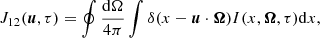 Mathematical equation: $$ \begin{aligned} J_{12}(\boldsymbol{u},\tau ) = \oint { { {\mathrm{d}\Omega } \over {4 \pi } } } \int {\delta (x - \boldsymbol{u} \cdot \boldsymbol{\Omega }) I(x, \boldsymbol{\Omega }, \tau ) \mathrm{d}x} , \end{aligned} $$