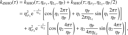 Mathematical equation: $\matrix{ \hfill {{k_{{\rm{dSHO}}}}\left( \tau \right) = {k_{{\rm{SHO}}}}\left( {\tau ;{\eta _{{\sigma _1}}},{\eta _{{L_1}}},{\eta _{\rm{p}}}} \right) + {k_{{\rm{SHO}}}}\left( {\tau ;{\eta _{{\sigma _2}}},{\eta _{{L_2}}},{\eta _{\rm{p}}}/2} \right)} \cr \hfill { = \eta _{{\sigma _1}}^2{{\rm{e}}^{ - {\tau \over {{\eta _L}_{_1}}}}}\left[ {\cos \left( {{\eta _1}{{2\pi \tau } \over {\eta {\rm{p}}}}} \right) + {\eta _1}{{\eta {\rm{p}}} \over {2\pi {\eta _L}_{_1}}}\sin \left( {{\eta _1}{{2\pi \tau } \over {\eta {\rm{p}}}}} \right)} \right]} \cr \hfill { + \eta _{{\sigma _2}}^2{{\rm{e}}^{ - {\tau \over {{\eta _L}_{_2}}}}}\left[ {\cos \left( {{\eta _2}{{4\pi \tau } \over {\eta {\rm{p}}}}} \right) + {\eta _2}{{\eta {\rm{p}}} \over {4\pi {\eta _L}_{_2}}}\sin \left( {{\eta _2}{{4\pi \tau } \over {\eta {\rm{p}}}}} \right)} \right],} \cr }$