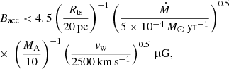 Mathematical equation: $$ \begin{aligned}&B_{\rm acc} < 4.5 \left(\frac{R_{\rm ts}}{20\,\mathrm{pc}}\right)^{-1} \left(\frac{\dot{M}}{5\times 10^{-4}\,M_\odot \,\mathrm{yr}^{-1}}\right)^{0.5}\nonumber \\&{\times }\ \left(\frac{M_{\rm A}}{10}\right)^{-1} \left(\frac{v_{\rm w}}{2500\,\mathrm{km\,s^{-1}}}\right)^{0.5}\,\upmu \mathrm{G}, \end{aligned} $$