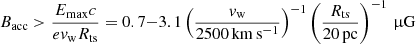 Mathematical equation: $$ \begin{aligned} B_{\rm acc} > \frac{E_{\rm max}c}{ev_{\rm w}R_{\rm ts}} = 0.7{-}3.1 \left(\frac{v_{\rm w}}{2500\,\mathrm{km\,s^{-1}}}\right)^{-1} \left(\frac{R_{\rm ts}}{20\,\mathrm{pc}}\right)^{-1}\,\upmu \mathrm{G} \end{aligned} $$
