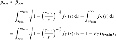 $$ \begin{aligned} p_\mathrm{obs}&\approx \hat{p}_\mathrm{obs} \\&= \int _{s_\mathrm{min} }^{\eta s_\mathrm{min} }\sqrt{1 - \left(\frac{s_\mathrm{min} }{s}\right)^{-\frac{2}{\zeta }}}f_S\left(s\right) \mathrm{d} s + \int _{\eta s_\mathrm{min} }^\infty f_S\left(s\right)\mathrm{d} s\nonumber \\&= \int _{s_\mathrm{min} }^{\eta s_\mathrm{min} }\sqrt{1 - \left(\frac{s_\mathrm{min} }{s}\right)^{-\frac{2}{\zeta }}}f_S\left(s\right) \mathrm{d} s + 1 - F_S\left(\eta s_\mathrm{min} \right)\nonumber , \end{aligned} $$