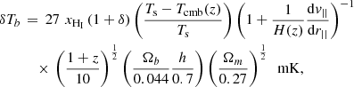 $$ \begin{aligned} \delta T_b \,&=\, 27 \,\,x_{\rm H_{I} } \,(1+\delta ) \left( T_{\rm s} - T_{\mathrm{cmb} }(z) \over T_{\rm s} \right) \left( 1 + {1 \over H(z)} {\mathrm{d} { v}_{||} \over \mathrm{d}r_{||}} \right)^{-1} \nonumber \\&\quad \times \,\left( {1+z \over 10} \right)^{1 \over 2} \left({\Omega _b \over 0.044} {h \over 0.7} \right) \left({\Omega _m \over 0.27 }\right)^{1 \over 2} \,\,\,\mathrm{mK} , \end{aligned} $$