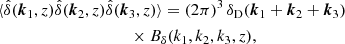 $$ \begin{aligned}&\langle {\hat{\delta }(\boldsymbol{k}_1,z)\hat{\delta }(\boldsymbol{k}_2,z)\hat{\delta }(\boldsymbol{k}_3,z)}\rangle = (2\pi )^3\,\delta _\mathrm{D} (\boldsymbol{k}_1+\boldsymbol{k}_2+\boldsymbol{k}_3) \nonumber \\&\qquad \qquad \qquad \qquad \, \quad \quad \times B_\delta (k_1,k_2,k_3,z) , \end{aligned} $$