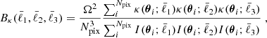 $$ \begin{aligned} B_\kappa (\bar{\ell }_1,\bar{\ell }_2,\bar{\ell }_3) = \frac{\Omega ^2}{N_\mathrm{pix} ^3}\frac{\sum _i^{N_\mathrm{pix} } \kappa (\boldsymbol{\theta }_i;\bar{\ell }_1)\kappa (\boldsymbol{\theta }_i;\bar{\ell }_2)\kappa (\boldsymbol{\theta }_i;\bar{\ell }_3)}{\sum _i^{N_\mathrm{pix} } I(\boldsymbol{\theta }_i;\bar{\ell }_1)I(\boldsymbol{\theta }_i;\bar{\ell }_2)I(\boldsymbol{\theta }_i;\bar{\ell }_3)} \; , \end{aligned} $$