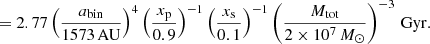 $$ \begin{aligned} &= 2.77\left( \dfrac{a_{\rm bin}}{1573\,\mathrm{AU} }\right)^4 \left(\dfrac{x_{\rm p}}{0.9}\right)^{-1} \left( \dfrac{x_{\rm s}}{0.1}\right)^{-1} \left( \dfrac{M_{\rm {tot}}}{2\times 10^7 \,{M_\odot }}\right)^{-3}\,\mathrm{Gyr} . \end{aligned} $$
