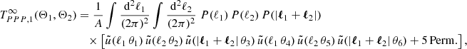$$ \begin{aligned} T_{PPP, 1}^\infty (\Theta _1, \Theta _2)&= \frac{1}{A}\int \frac{\mathrm{d}^2{\ell _1}}{(2\pi )^2} \int \frac{\mathrm{d}^2{\ell _2}}{(2\pi )^2} \; P(\ell _1)\,P(\ell _2)\,P(|\boldsymbol{\ell }_1+\boldsymbol{\ell }_2|)\,\\&\nonumber \quad \times \left[ \tilde{u}(\ell _1\,\theta _1)\,\tilde{u}(\ell _2\,\theta _2)\,\tilde{u}(|\boldsymbol{\ell }_1+\boldsymbol{\ell }_2|\,\theta _3)\,\tilde{u}(\ell _1\,\theta _4)\,\tilde{u}(\ell _2\,\theta _5)\,\tilde{u}(|\boldsymbol{\ell }_1+\boldsymbol{\ell }_2|\,\theta _6) + \mathrm{5\,Perm.} \right], \end{aligned} $$