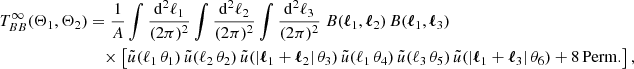 $$ \begin{aligned} T_{BB}^\infty (\Theta _1, \Theta _2)&= \frac{1}{A} \int \frac{\mathrm{d}^2{\ell _1}}{(2\pi )^2} \int \frac{\mathrm{d}^2{\ell _2}}{(2\pi )^2}\int \frac{\mathrm{d}^2{\ell _3}}{(2\pi )^2} \; B(\boldsymbol{\ell }_1, \boldsymbol{\ell }_2)\, B(\boldsymbol{\ell }_1, \boldsymbol{\ell }_3)\\&\nonumber \quad \times \left[\tilde{u}(\ell _1\,\theta _1)\,\tilde{u}(\ell _2\,\theta _2)\,\tilde{u}(|\boldsymbol{\ell }_1+\boldsymbol{\ell }_2|\,\theta _3)\,\tilde{u}(\ell _1\,\theta _4)\,\tilde{u}(\ell _3\,\theta _5)\,\tilde{u}(|\boldsymbol{\ell }_1+\boldsymbol{\ell }_3|\,\theta _6) + \mathrm{8\,Perm.}\right], \end{aligned} $$