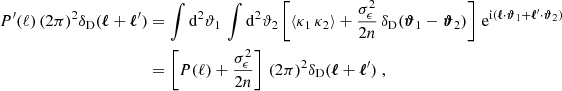 $$ \begin{aligned} P^{\prime }(\ell )\, (2\pi )^2\delta _{\rm D}(\boldsymbol{\ell }+\boldsymbol{\ell }^{\prime })&= \int \mathrm{d}^2{\vartheta _1}\, \int \mathrm{d}^2{\vartheta _2} \left[ \left\langle \kappa _1\, \kappa _2\right\rangle + \frac{\sigma _\epsilon ^2}{2n}\,\delta _{\rm D}(\boldsymbol{\vartheta }_1-\boldsymbol{\vartheta }_2) \right]\, \mathrm{e} ^{\mathrm{i} (\boldsymbol{\ell }\cdot \boldsymbol{\vartheta }_1 + \boldsymbol{\ell }^{\prime }\cdot \boldsymbol{\vartheta }_2)}\\&\nonumber = \left[ P(\ell ) + \frac{\sigma _\epsilon ^2}{2n}\right]\, (2\pi )^2\delta _{\rm D}(\boldsymbol{\ell }+\boldsymbol{\ell }^{\prime })\;, \end{aligned} $$